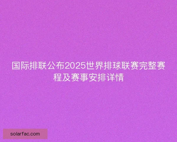 国际排联公布2025世界排球联赛完整赛程及赛事安排详情