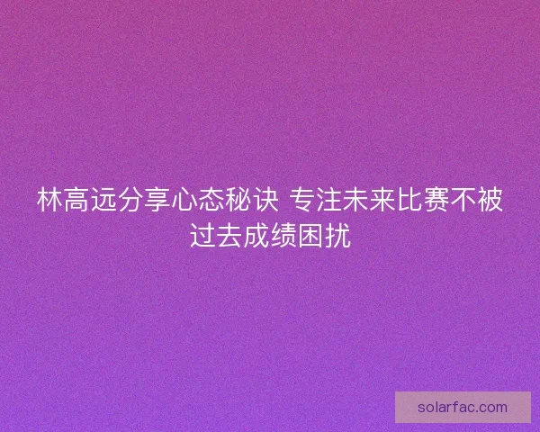 林高远分享心态秘诀 专注未来比赛不被过去成绩困扰
