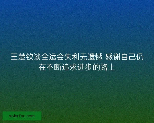 王楚钦谈全运会失利无遗憾 感谢自己仍在不断追求进步的路上
