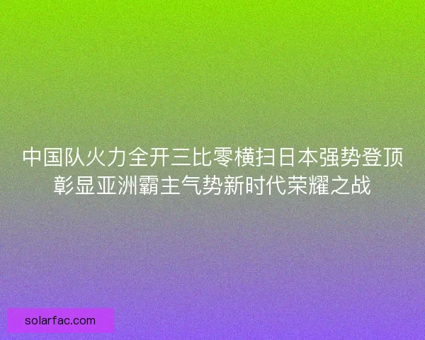 中国队火力全开三比零横扫日本强势登顶彰显亚洲霸主气势新时代荣耀之战