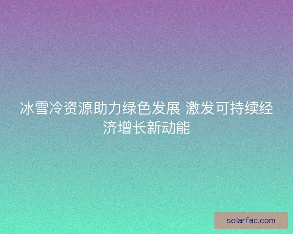 冰雪冷资源助力绿色发展 激发可持续经济增长新动能