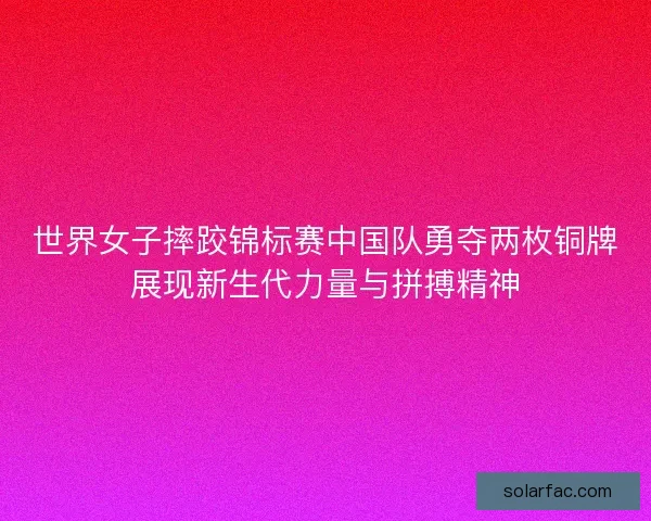 世界女子摔跤锦标赛中国队勇夺两枚铜牌展现新生代力量与拼搏精神