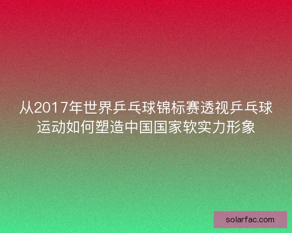 从2017年世界乒乓球锦标赛透视乒乓球运动如何塑造中国国家软实力形象