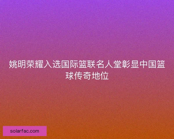 姚明荣耀入选国际篮联名人堂彰显中国篮球传奇地位