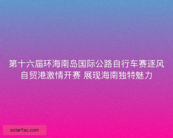 第十六届环海南岛国际公路自行车赛逐风自贸港激情开赛 展现海南独特魅力
